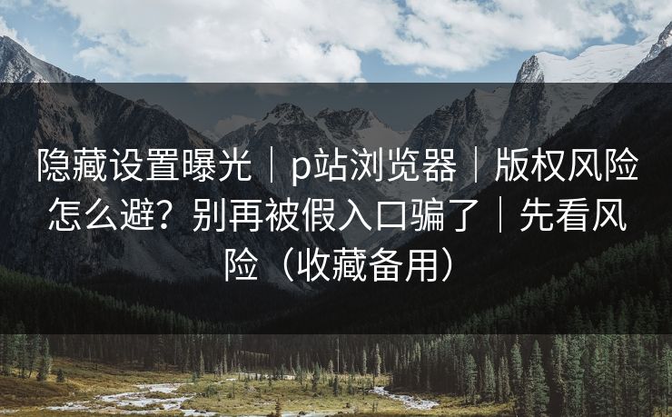 隐藏设置曝光｜p站浏览器｜版权风险怎么避？别再被假入口骗了｜先看风险（收藏备用）