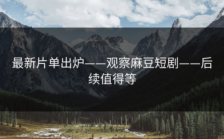 最新片单出炉——观察麻豆短剧——后续值得等