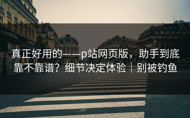 真正好用的——p站网页版，助手到底靠不靠谱？细节决定体验｜别被钓鱼