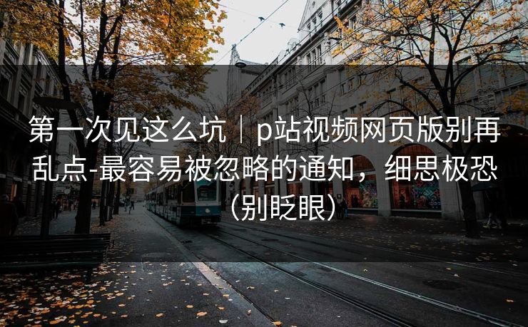 第一次见这么坑｜p站视频网页版别再乱点-最容易被忽略的通知，细思极恐（别眨眼）