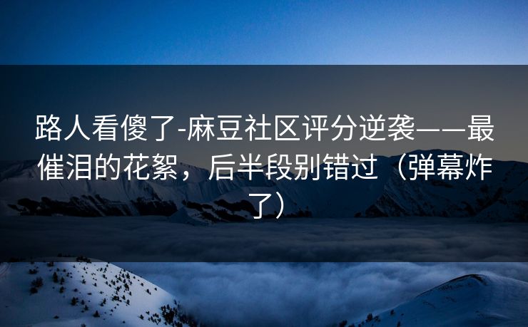路人看傻了-麻豆社区评分逆袭——最催泪的花絮，后半段别错过（弹幕炸了）