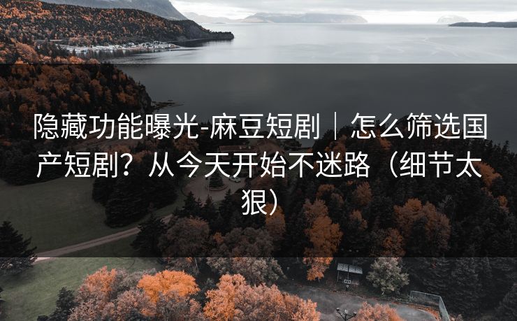 隐藏功能曝光-麻豆短剧｜怎么筛选国产短剧？从今天开始不迷路（细节太狠）