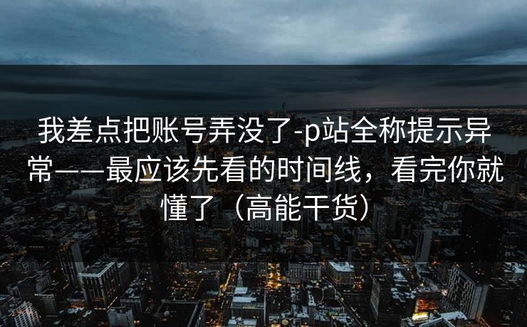 我差点把账号弄没了-p站全称提示异常——最应该先看的时间线，看完你就懂了（高能干货）