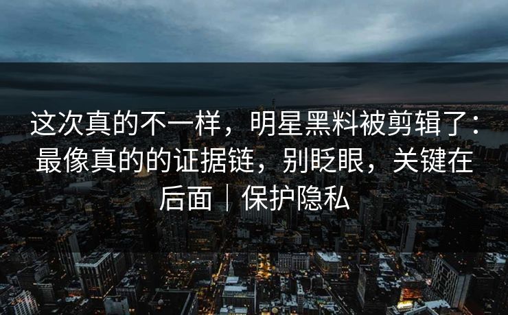 这次真的不一样，明星黑料被剪辑了：最像真的的证据链，别眨眼，关键在后面｜保护隐私