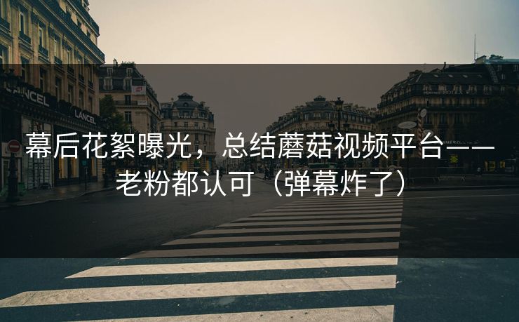 幕后花絮曝光，总结蘑菇视频平台——老粉都认可（弹幕炸了）