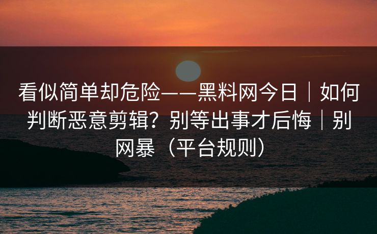 看似简单却危险——黑料网今日｜如何判断恶意剪辑？别等出事才后悔｜别网暴（平台规则）