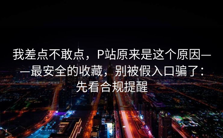 我差点不敢点，P站原来是这个原因——最安全的收藏，别被假入口骗了：先看合规提醒