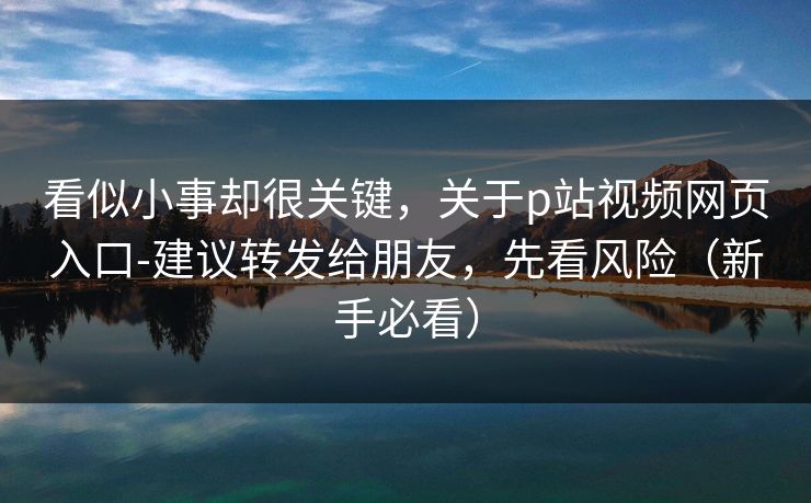 看似小事却很关键，关于p站视频网页入口-建议转发给朋友，先看风险（新手必看）