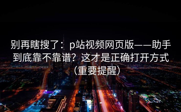 别再瞎搜了：p站视频网页版——助手到底靠不靠谱？这才是正确打开方式（重要提醒）