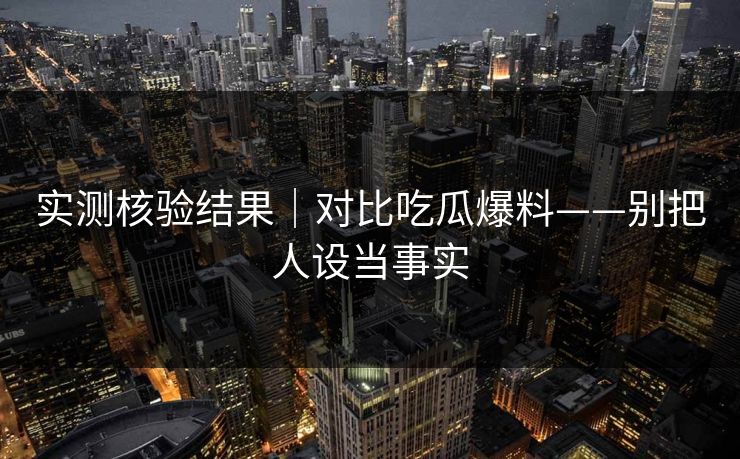 实测核验结果｜对比吃瓜爆料——别把人设当事实