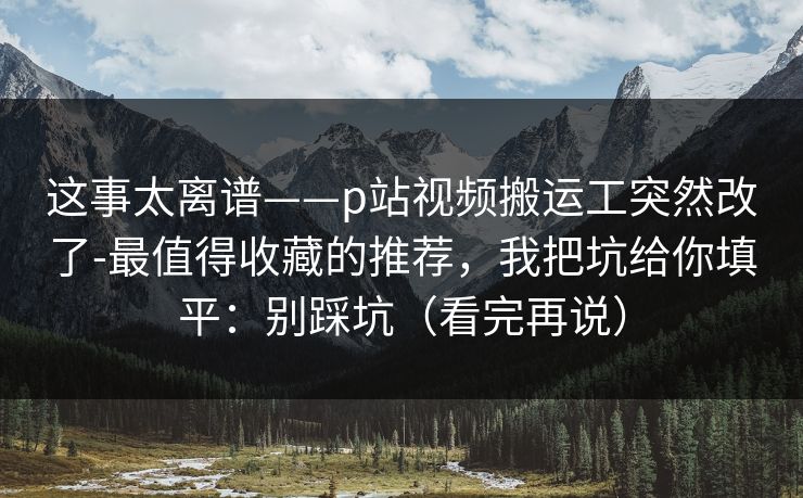 这事太离谱——p站视频搬运工突然改了-最值得收藏的推荐，我把坑给你填平：别踩坑（看完再说）