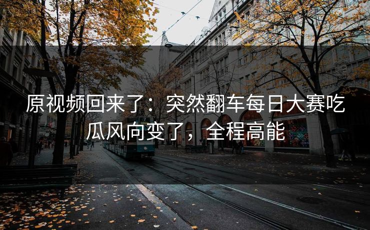 原视频回来了：突然翻车每日大赛吃瓜风向变了，全程高能