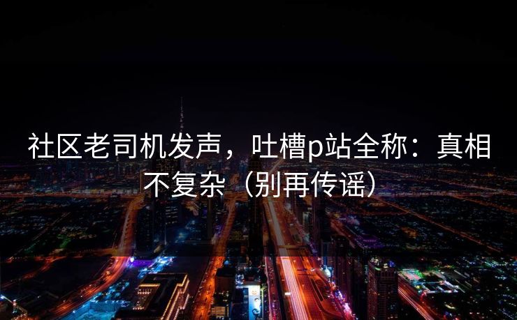社区老司机发声，吐槽p站全称：真相不复杂（别再传谣）