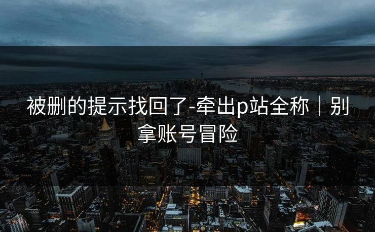 被删的提示找回了-牵出p站全称｜别拿账号冒险