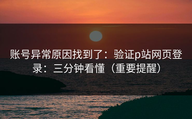 账号异常原因找到了：验证p站网页登录：三分钟看懂（重要提醒）