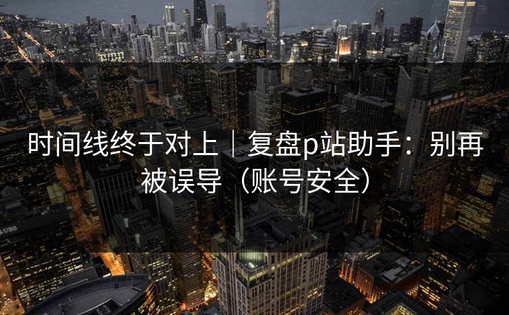 时间线终于对上｜复盘p站助手：别再被误导（账号安全）