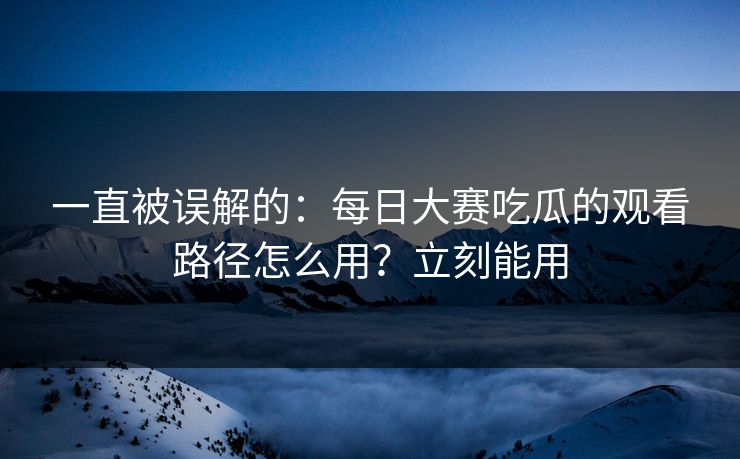 一直被误解的：每日大赛吃瓜的观看路径怎么用？立刻能用