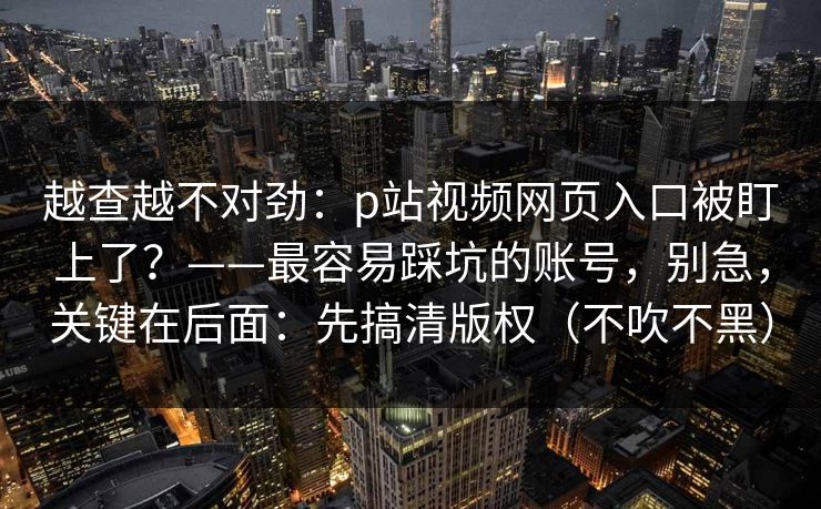 越查越不对劲：p站视频网页入口被盯上了？——最容易踩坑的账号，别急，关键在后面：先搞清版权（不吹不黑）