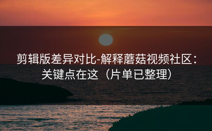 剪辑版差异对比-解释蘑菇视频社区：关键点在这（片单已整理）