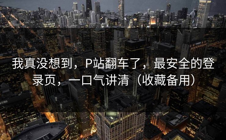 我真没想到，P站翻车了，最安全的登录页，一口气讲清（收藏备用）