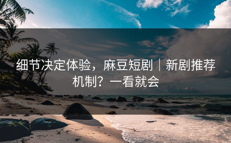 细节决定体验，麻豆短剧｜新剧推荐机制？一看就会