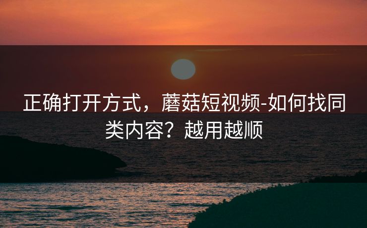 正确打开方式，蘑菇短视频-如何找同类内容？越用越顺