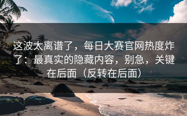 这波太离谱了，每日大赛官网热度炸了：最真实的隐藏内容，别急，关键在后面（反转在后面）