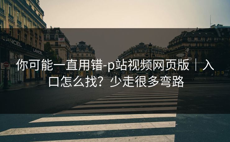 你可能一直用错-p站视频网页版｜入口怎么找？少走很多弯路
