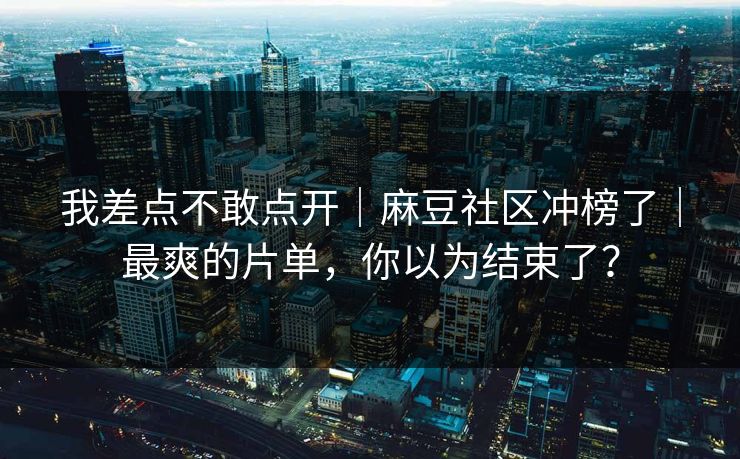 我差点不敢点开｜麻豆社区冲榜了｜最爽的片单，你以为结束了？