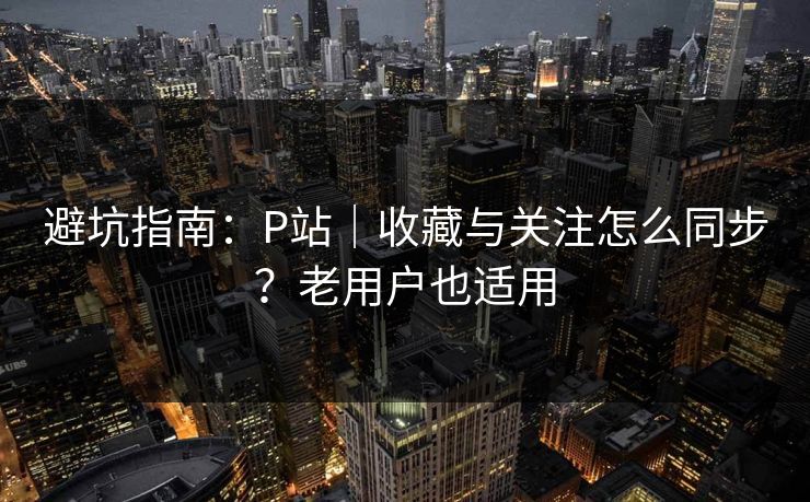 避坑指南：P站｜收藏与关注怎么同步？老用户也适用