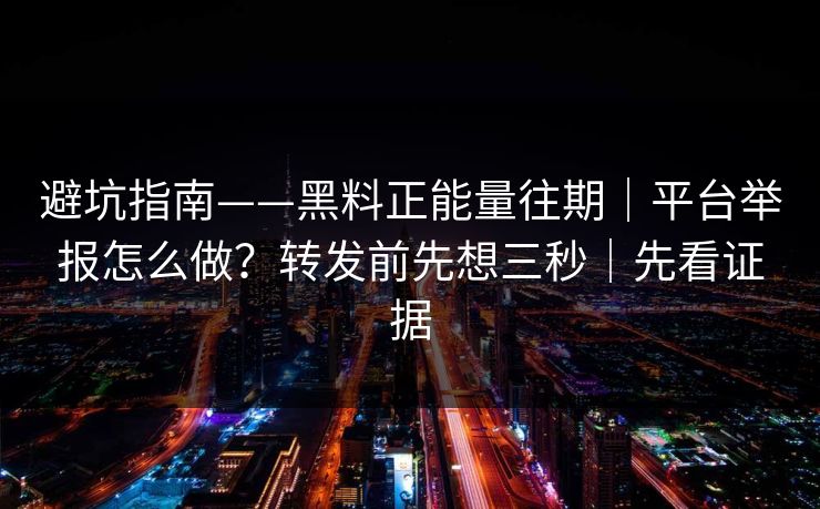 避坑指南——黑料正能量往期｜平台举报怎么做？转发前先想三秒｜先看证据