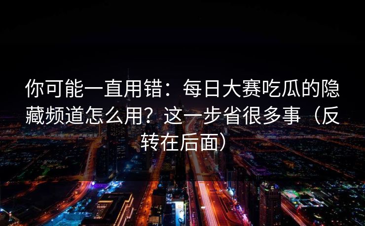 你可能一直用错：每日大赛吃瓜的隐藏频道怎么用？这一步省很多事（反转在后面）
