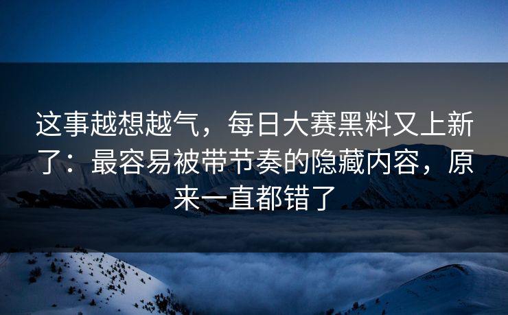 这事越想越气，每日大赛黑料又上新了：最容易被带节奏的隐藏内容，原来一直都错了