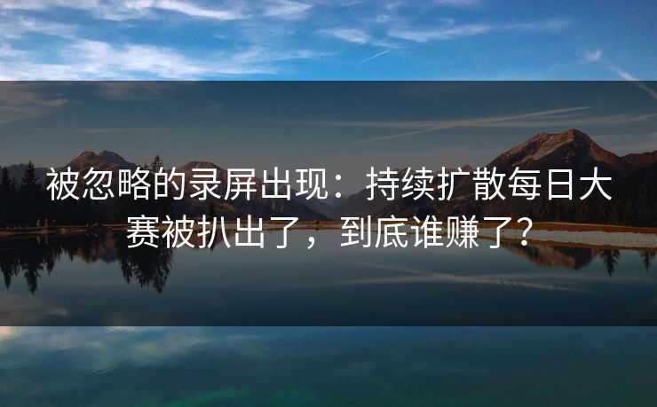 被忽略的录屏出现：持续扩散每日大赛被扒出了，到底谁赚了？