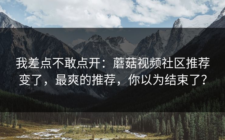 我差点不敢点开：蘑菇视频社区推荐变了，最爽的推荐，你以为结束了？