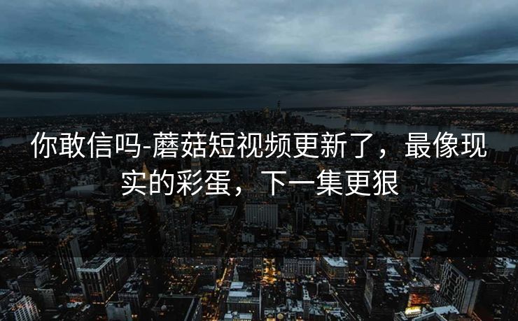 你敢信吗-蘑菇短视频更新了，最像现实的彩蛋，下一集更狠