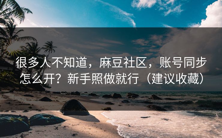 很多人不知道，麻豆社区，账号同步怎么开？新手照做就行（建议收藏）