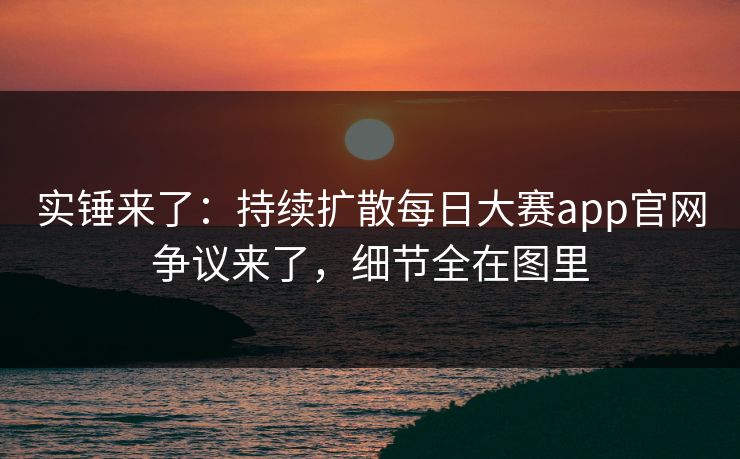 实锤来了：持续扩散每日大赛app官网争议来了，细节全在图里
