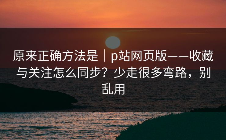 原来正确方法是｜p站网页版——收藏与关注怎么同步？少走很多弯路，别乱用