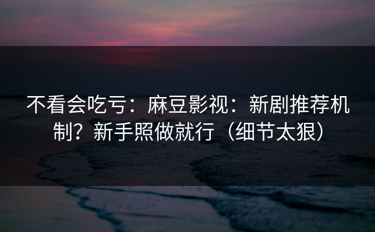 不看会吃亏：麻豆影视：新剧推荐机制？新手照做就行（细节太狠）