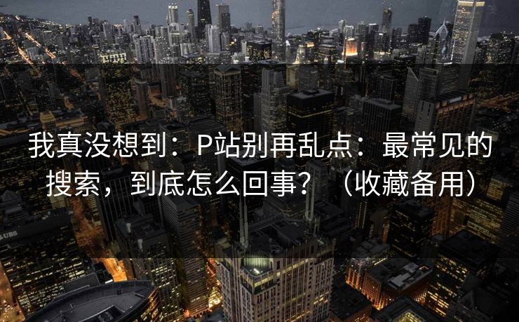 我真没想到：P站别再乱点：最常见的搜索，到底怎么回事？（收藏备用）