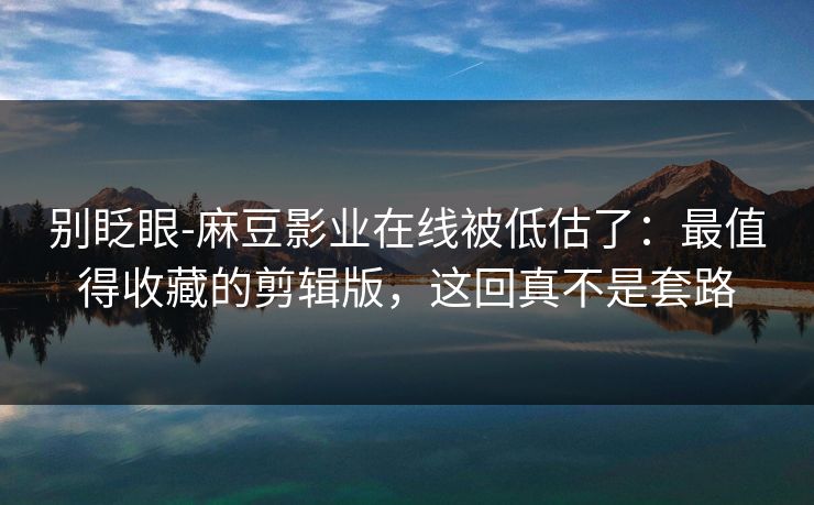 别眨眼-麻豆影业在线被低估了：最值得收藏的剪辑版，这回真不是套路