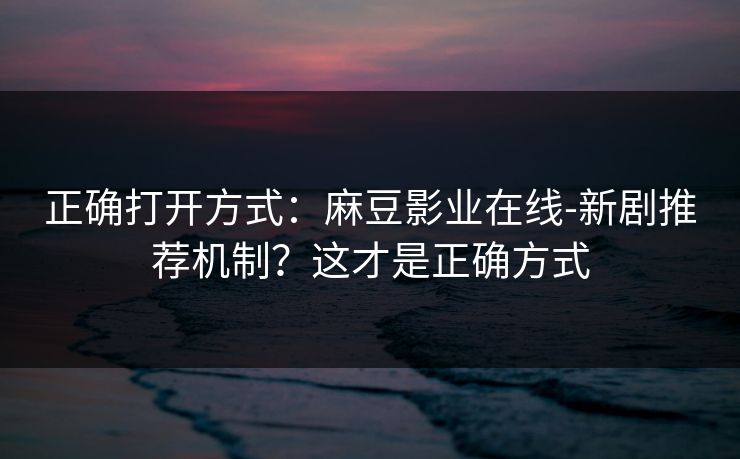 正确打开方式：麻豆影业在线-新剧推荐机制？这才是正确方式