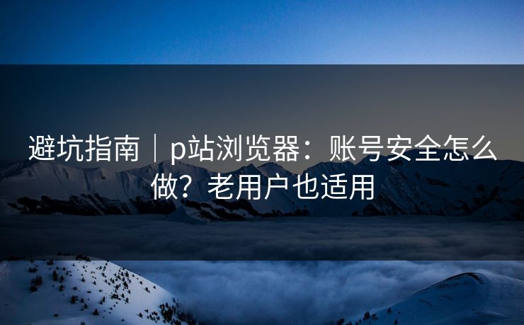 避坑指南｜p站浏览器：账号安全怎么做？老用户也适用