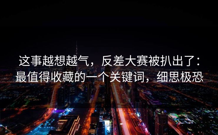 这事越想越气，反差大赛被扒出了：最值得收藏的一个关键词，细思极恐