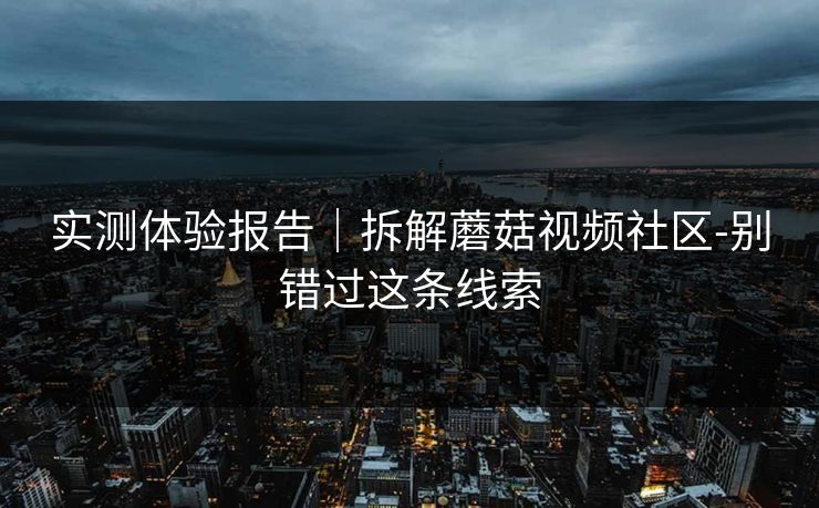 实测体验报告｜拆解蘑菇视频社区-别错过这条线索