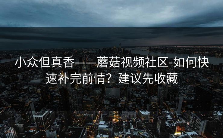 小众但真香——蘑菇视频社区-如何快速补完前情？建议先收藏
