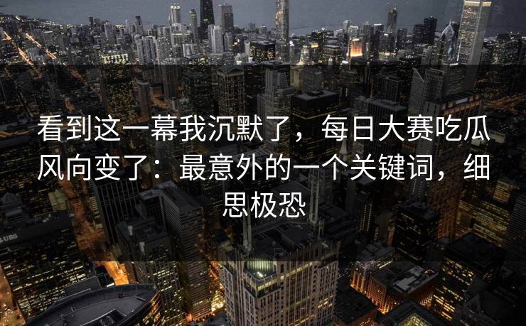 看到这一幕我沉默了，每日大赛吃瓜风向变了：最意外的一个关键词，细思极恐