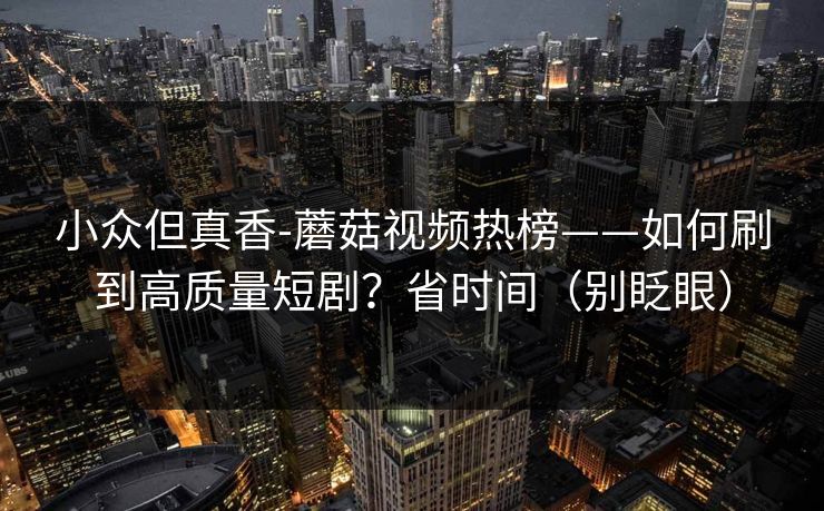 小众但真香-蘑菇视频热榜——如何刷到高质量短剧？省时间（别眨眼）