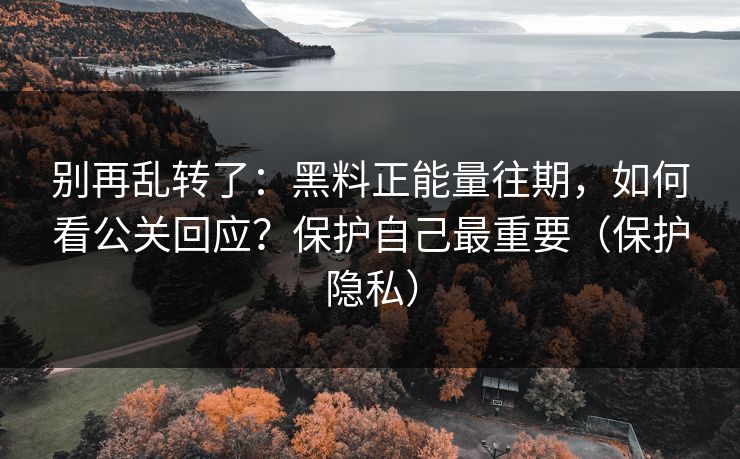 别再乱转了：黑料正能量往期，如何看公关回应？保护自己最重要（保护隐私）